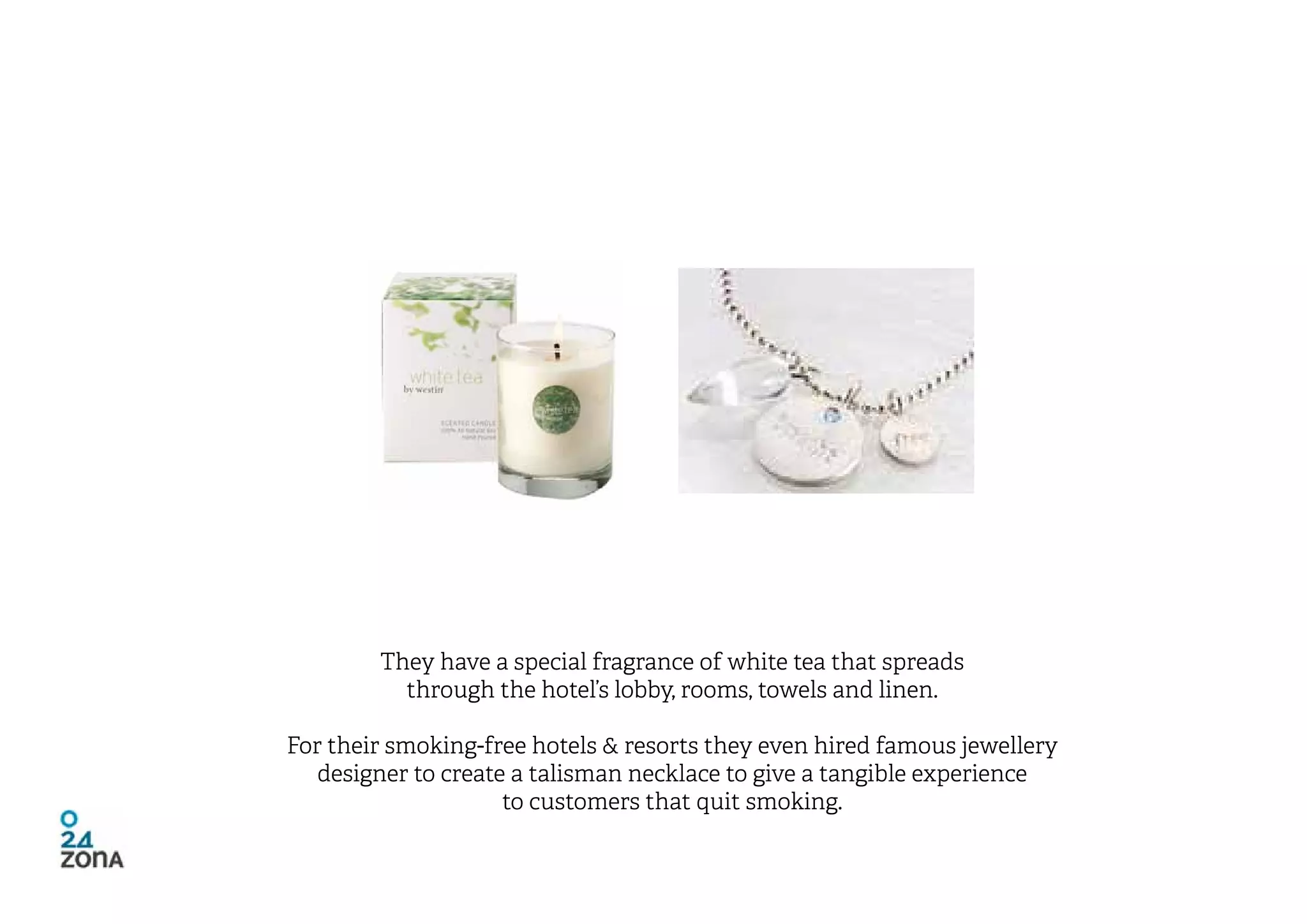They have a special fragrance of white tea that spreads
          through the hotel’s lobby, rooms, towels and linen.

For their smoking-free hotels & resorts they even hired famous jewellery
   designer to create a talisman necklace to give a tangible experience
                     to customers that quit smoking.
 