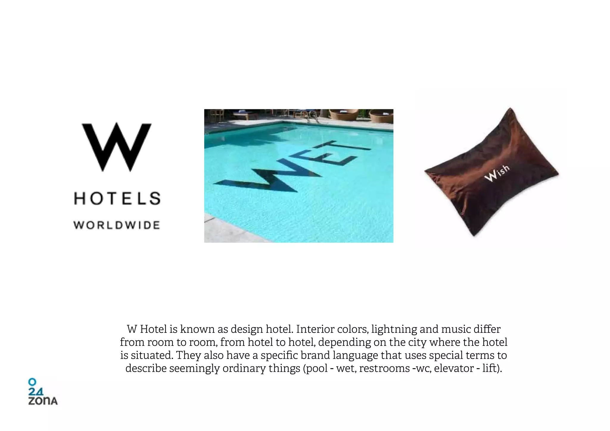 W Hotel is known as design hotel. Interior colors, lightning and music differ
from room to room, from hotel to hotel, depending on the city where the hotel
is situated. They also have a specific brand language that uses special terms to
 describe seemingly ordinary things (pool - wet, restrooms -wc, elevator - lift).
 