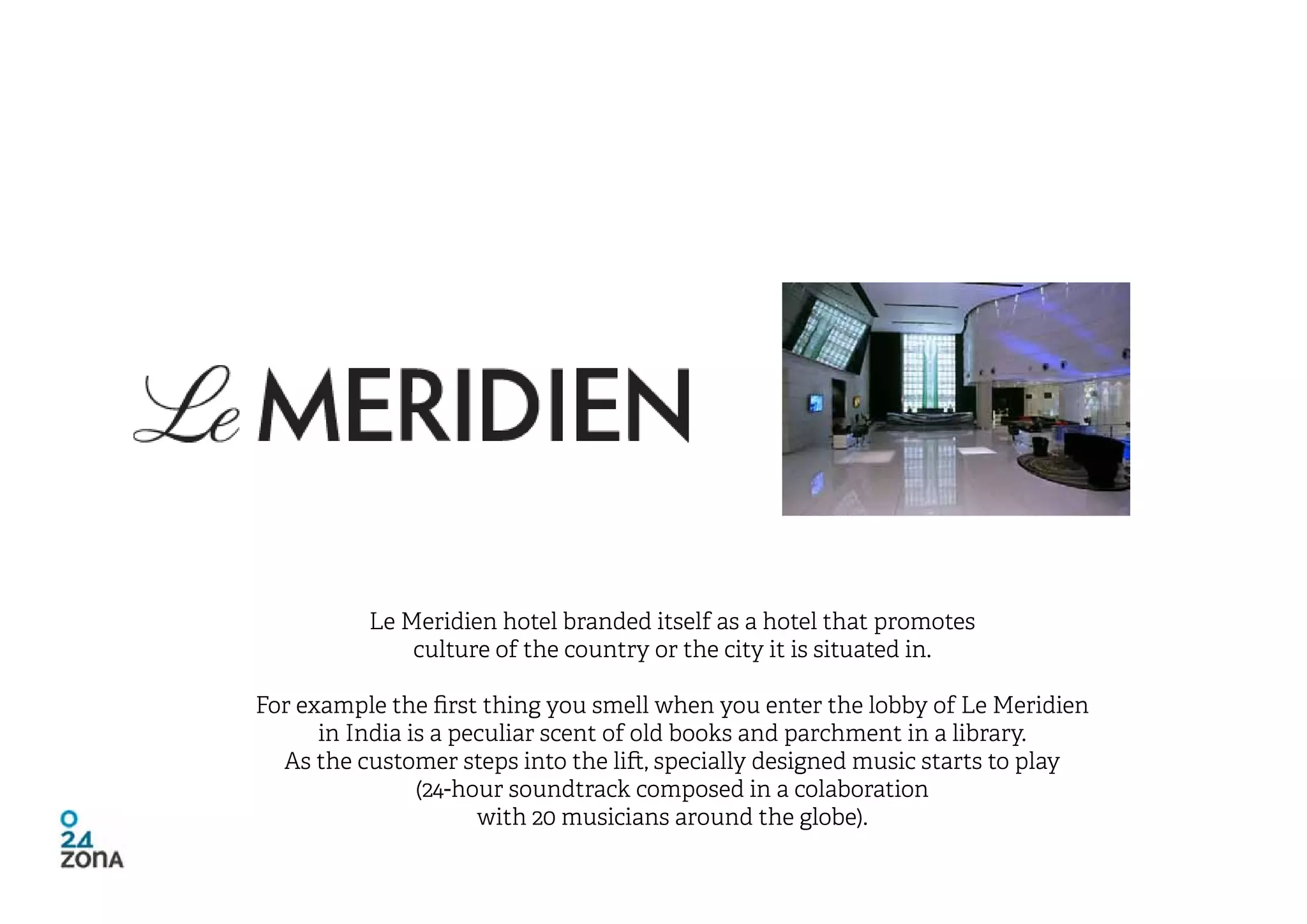 Le Meridien hotel branded itself as a hotel that promotes
              culture of the country or the city it is situated in.

For example the first thing you smell when you enter the lobby of Le Meridien
      in India is a peculiar scent of old books and parchment in a library.
  As the customer steps into the lift, specially designed music starts to play
                (24-hour soundtrack composed in a colaboration
                      with 20 musicians around the globe).
 