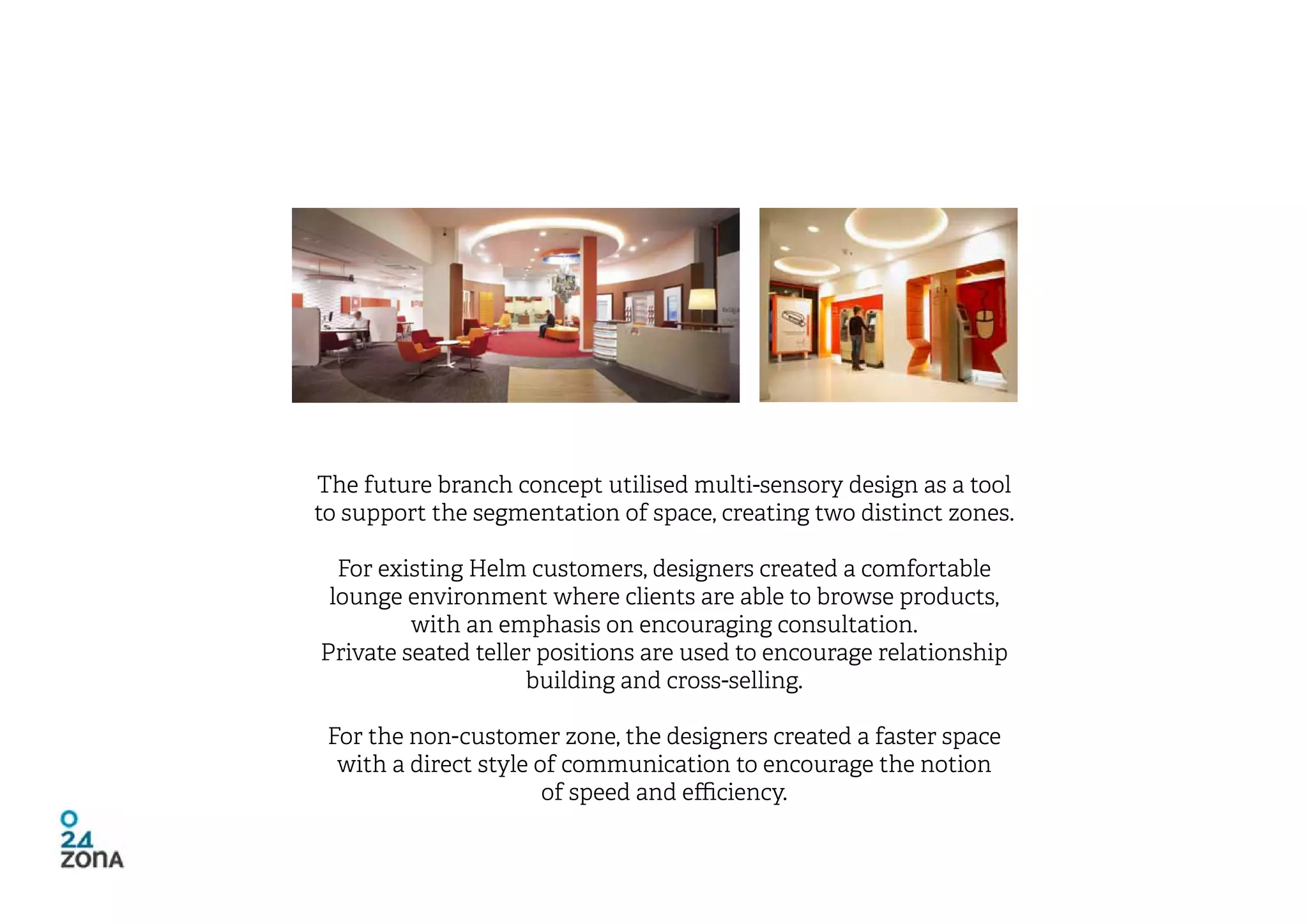 The future branch concept utilised multi-sensory design as a tool
to support the segmentation of space, creating two distinct zones.

  For existing Helm customers, designers created a comfortable
 lounge environment where clients are able to browse products,
         with an emphasis on encouraging consultation.
Private seated teller positions are used to encourage relationship
                    building and cross-selling.

 For the non-customer zone, the designers created a faster space
  with a direct style of communication to encourage the notion
                       of speed and efficiency.
 