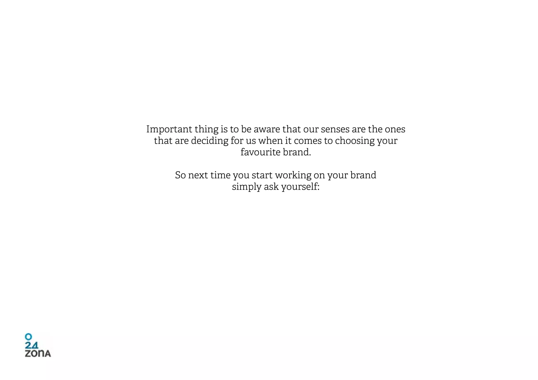 Important thing is to be aware that our senses are the ones
 that are deciding for us when it comes to choosing your
                      favourite brand.

      So next time you start working on your brand
                   simply ask yourself:
 