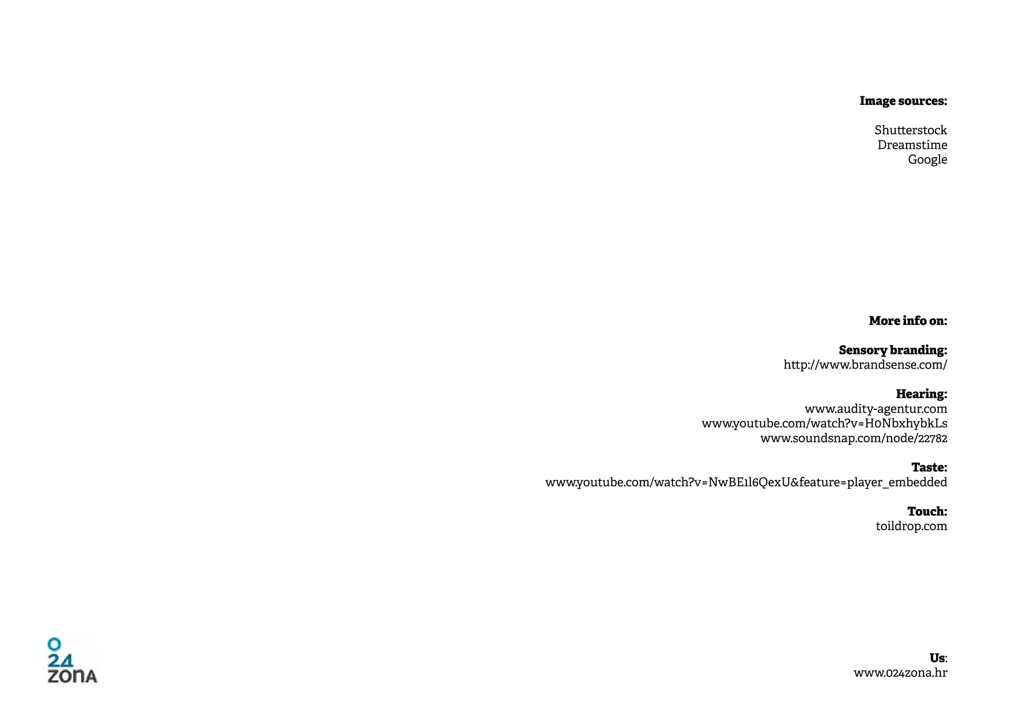 Image sources:

                                                 Shutterstock
                                                 Dreamstime
                                                      Google




                                                More info on:

                                            Sensory branding:
                                   http://www.brandsense.com/

                                                    Hearing:
                                      www.audity-agentur.com
                       www.youtube.com/watch?v=H0NbxhybkLs
                               www.soundsnap.com/node/22782

                                                      Taste:
www.youtube.com/watch?v=NwBE1l6QexU&feature=player_embedded

                                                       Touch:
                                                 toildrop.com




                                                         Us:
                                              www.024zona.hr
 