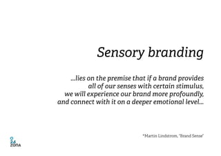 Sensory branding
    ...lies on the premise that if a brand provides
            all of our senses with certain stimulus,
...