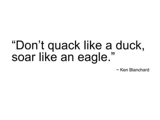 “Don’t quack like a duck,
soar like an eagle.”
~ Ken Blanchard
 