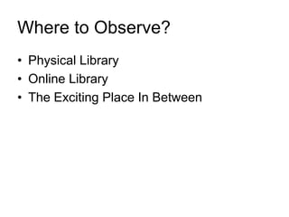 Where to Observe?
• Physical Library
• Online Library
• The Exciting Place In Between
 