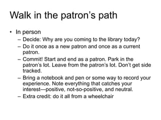 Walk in the patron’s path
• In person
– Decide: Why are you coming to the library today?
– Do it once as a new patron and once as a current
patron.
– Commit! Start and end as a patron. Park in the
patron’s lot. Leave from the patron’s lot. Don’t get side
tracked.
– Bring a notebook and pen or some way to record your
experience. Note everything that catches your
interest—positive, not-so-positive, and neutral.
– Extra credit: do it all from a wheelchair
 