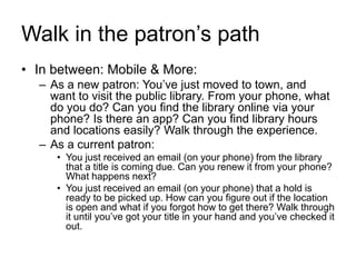 Walk in the patron’s path
• In between: Mobile & More:
– As a new patron: You’ve just moved to town, and
want to visit the public library. From your phone, what
do you do? Can you find the library online via your
phone? Is there an app? Can you find library hours
and locations easily? Walk through the experience.
– As a current patron:
• You just received an email (on your phone) from the library
that a title is coming due. Can you renew it from your phone?
What happens next?
• You just received an email (on your phone) that a hold is
ready to be picked up. How can you figure out if the location
is open and what if you forgot how to get there? Walk through
it until you’ve got your title in your hand and you’ve checked it
out.
 