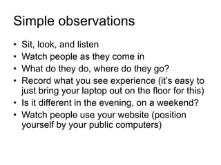 Simple observations
• Sit, look, and listen
• Watch people as they come in
• What do they do, where do they go?
• Record what you see experience (it’s easy to
just bring your laptop out on the floor for this)
• Is it different in the evening, on a weekend?
• Watch people use your website (position
yourself by your public computers)
 