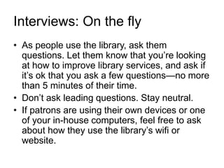 Interviews: On the fly
• As people use the library, ask them
questions. Let them know that you’re looking
at how to improve library services, and ask if
it’s ok that you ask a few questions—no more
than 5 minutes of their time.
• Don’t ask leading questions. Stay neutral.
• If patrons are using their own devices or one
of your in-house computers, feel free to ask
about how they use the library’s wifi or
website.
 