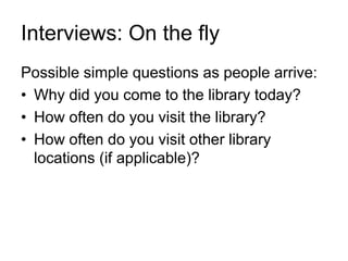 Interviews: On the fly
Possible simple questions as people arrive:
• Why did you come to the library today?
• How often do you visit the library?
• How often do you visit other library
locations (if applicable)?
 