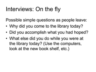 Interviews: On the fly
Possible simple questions as people leave:
• Why did you come to the library today?
• Did you accomplish what you had hoped?
• What else did you do while you were at
the library today? (Use the computers,
look at the new book shelf, etc.)
 