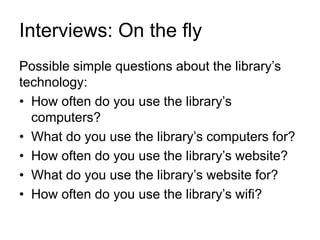 Interviews: On the fly
Possible simple questions about the library’s
technology:
• How often do you use the library’s
computers?
• What do you use the library’s computers for?
• How often do you use the library’s website?
• What do you use the library’s website for?
• How often do you use the library’s wifi?
 