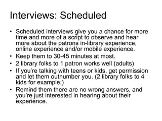 Interviews: Scheduled
• Scheduled interviews give you a chance for more
time and more of a script to observe and hear
more about the patrons in-library experience,
online experience and/or mobile experience.
• Keep them to 30-45 minutes at most.
• 2 library folks to 1 patron works well (adults)
• If you’re talking with teens or kids, get permission
and let them outnumber you. (2 library folks to 4
kids for example.)
• Remind them there are no wrong answers, and
you’re just interested in hearing about their
experience.
 