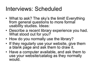 Interviews: Scheduled
• What to ask? The sky’s the limit! Everything
from general questions to more formal
usability studies. Ideas:
• Describe a recent library experience you had.
What stood out for you?
• How do you normally use the library?
• If they regularly use your website, give them
a blank page and ask them to draw it.
• Have a computer available, and ask them to
use your website/catalog as they normally
would.
 