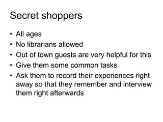 Secret shoppers
• All ages
• No librarians allowed
• Out of town guests are very helpful for this
• Give them some common tasks
• Ask them to record their experiences right
away so that they remember and interview
them right afterwards
 