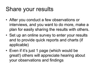 Share your results
• After you conduct a few observations or
interviews, and you want to do more, make a
plan for easily sharing the results with others.
• Set up an online survey to enter your results
and to provide quick reports and charts (if
applicable)
• Even if it’s just 1 page (which would be
great!) others will appreciate hearing about
your observations and findings
 
