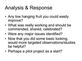 Analysis & Response
• Any low hanging fruit you could easily
improve?
• What was really working and should be
commended, shared, celebrated?
• Were any major issues identified?
• Now that you did some basic looking,
would more targeted observations/studies
be helpful?
• Perhaps a pilot project as a start?
 