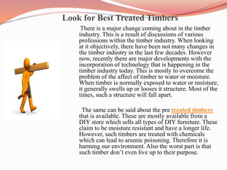                        Look for Best Treated Timbers There is a major change coming about in the timber industry. This is a result of discussions of various professions within the timber industry. When looking at it objectively, there have been not many changes in the timber industry in the last few decades. However now, recently there are major developments with the incorporation of technology that is happening in the timber industry today. This is mostly to overcome the problem of the affect of timber to water or moisture. When timber is normally exposed to water or moisture, it generally swells up or looses it structure. Most of the times, such a structure will fall apart.       The same can be said about the pre treated timbers that is available. These are mostly available from a DIY store which sells all types of DIY furniture. These claim to be moisture resistant and have a longer life. However, such timbers are treated with chemicals which can lead to arsenic poisoning. Therefore it is harming our environment. Also the worst part is that such timber don’t even live up to their purpose. 
