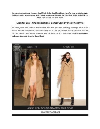 Keywords: stealtheirstyle.com, Steal Their Style, StealTheirStyle, look for less, celebrity style,
fashion trends, what to wear with, fashion shopping, fashion for 2014,Star Style, Style Tips, In
Style, Celeb Style, Fashion news

Look for Less: Kim Kardashian’s Camel Coat by StealTheirStyle
We always can find fashion shadow from the stars or upper society personage, or in other
words, star body seldom lack of stylish thing. So in case you require finding the most popular
fashion, you can watch what stars are wearing. Recently, it is heard that the Kim Kardashian
had worn the most favorite Camel Coat.

 