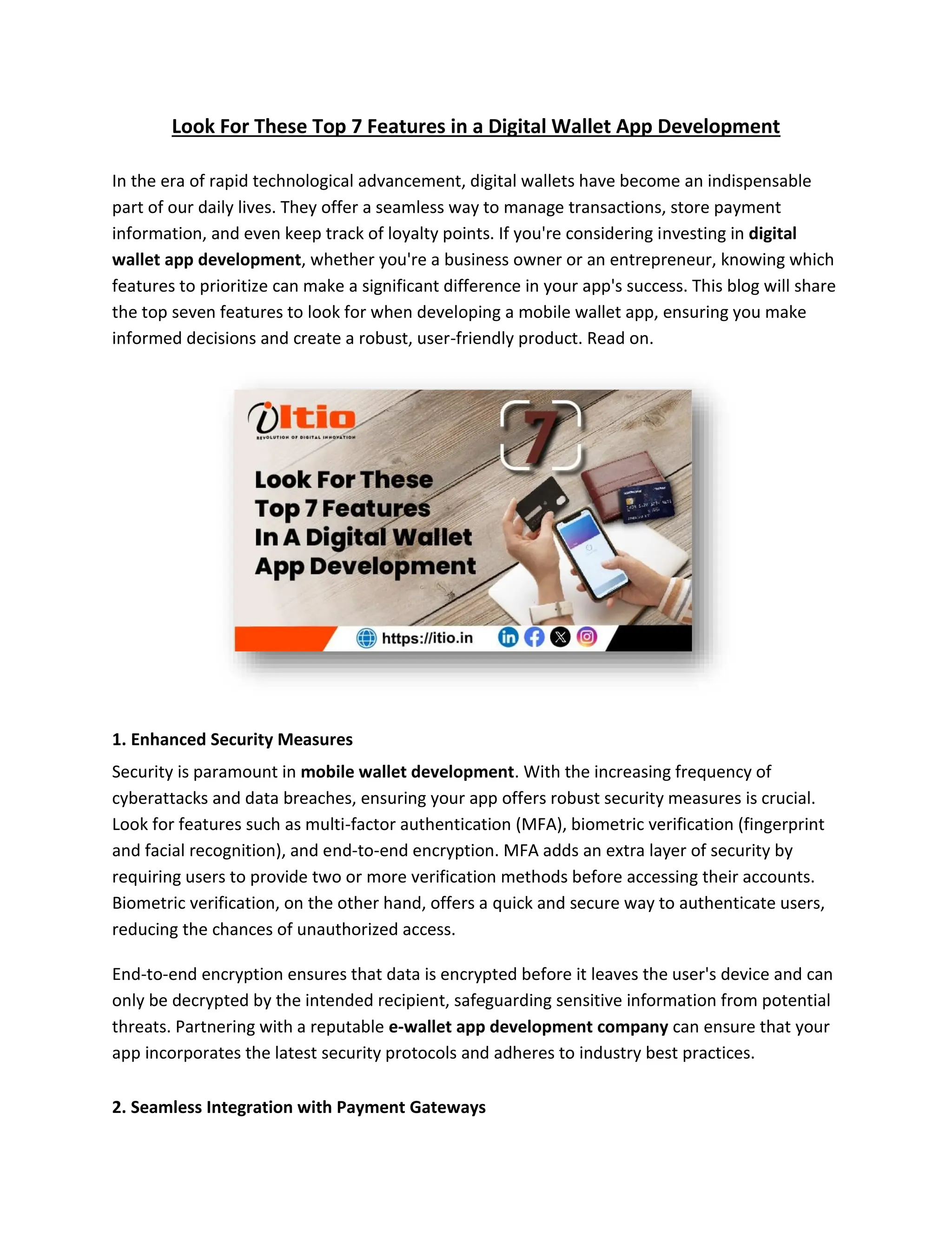 Look For These Top 7 Features in a Digital Wallet App Development
In the era of rapid technological advancement, digital wallets have become an indispensable
part of our daily lives. They offer a seamless way to manage transactions, store payment
information, and even keep track of loyalty points. If you're considering investing in digital
wallet app development, whether you're a business owner or an entrepreneur, knowing which
features to prioritize can make a significant difference in your app's success. This blog will share
the top seven features to look for when developing a mobile wallet app, ensuring you make
informed decisions and create a robust, user-friendly product. Read on.
1. Enhanced Security Measures
Security is paramount in mobile wallet development. With the increasing frequency of
cyberattacks and data breaches, ensuring your app offers robust security measures is crucial.
Look for features such as multi-factor authentication (MFA), biometric verification (fingerprint
and facial recognition), and end-to-end encryption. MFA adds an extra layer of security by
requiring users to provide two or more verification methods before accessing their accounts.
Biometric verification, on the other hand, offers a quick and secure way to authenticate users,
reducing the chances of unauthorized access.
End-to-end encryption ensures that data is encrypted before it leaves the user's device and can
only be decrypted by the intended recipient, safeguarding sensitive information from potential
threats. Partnering with a reputable e-wallet app development company can ensure that your
app incorporates the latest security protocols and adheres to industry best practices.
2. Seamless Integration with Payment Gateways
 