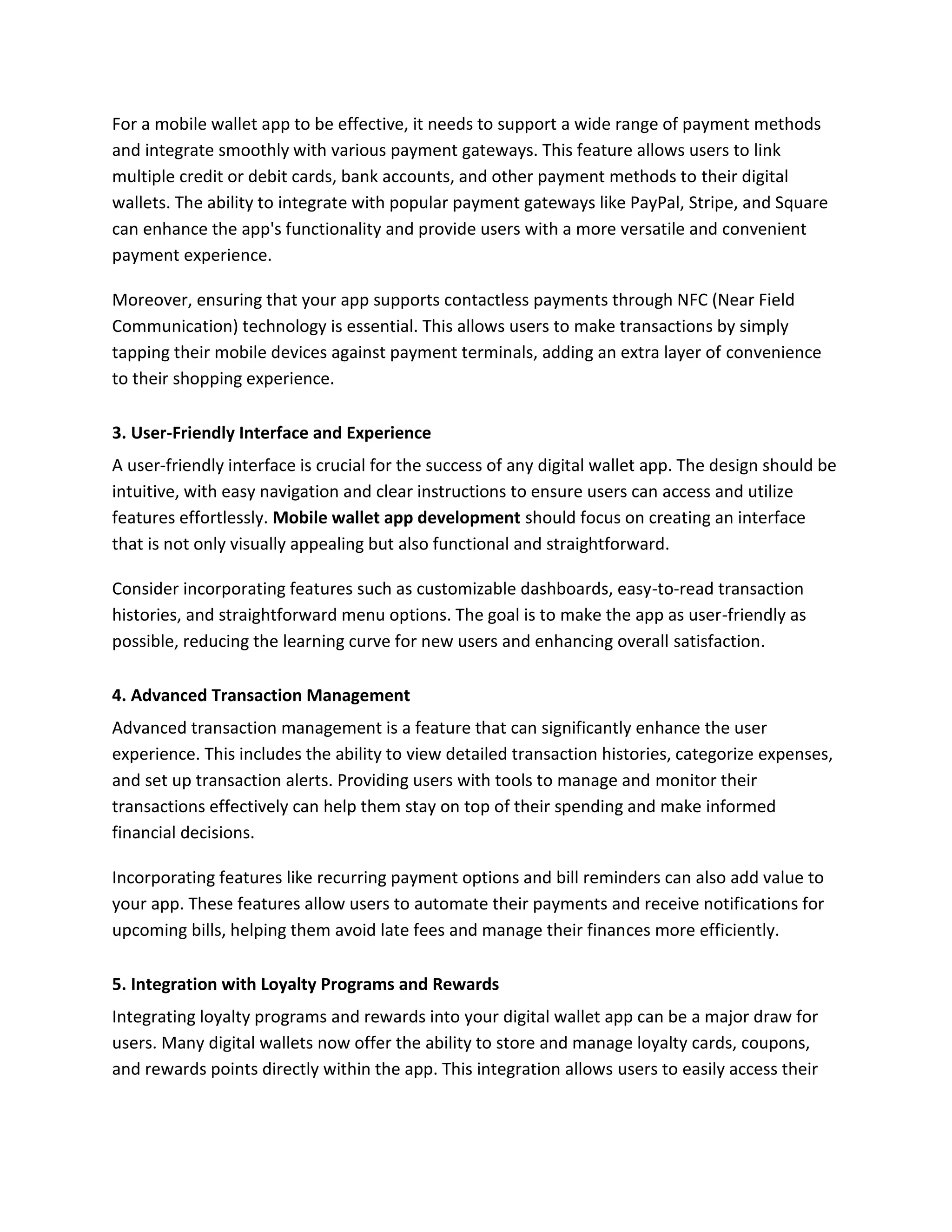 For a mobile wallet app to be effective, it needs to support a wide range of payment methods
and integrate smoothly with various payment gateways. This feature allows users to link
multiple credit or debit cards, bank accounts, and other payment methods to their digital
wallets. The ability to integrate with popular payment gateways like PayPal, Stripe, and Square
can enhance the app's functionality and provide users with a more versatile and convenient
payment experience.
Moreover, ensuring that your app supports contactless payments through NFC (Near Field
Communication) technology is essential. This allows users to make transactions by simply
tapping their mobile devices against payment terminals, adding an extra layer of convenience
to their shopping experience.
3. User-Friendly Interface and Experience
A user-friendly interface is crucial for the success of any digital wallet app. The design should be
intuitive, with easy navigation and clear instructions to ensure users can access and utilize
features effortlessly. Mobile wallet app development should focus on creating an interface
that is not only visually appealing but also functional and straightforward.
Consider incorporating features such as customizable dashboards, easy-to-read transaction
histories, and straightforward menu options. The goal is to make the app as user-friendly as
possible, reducing the learning curve for new users and enhancing overall satisfaction.
4. Advanced Transaction Management
Advanced transaction management is a feature that can significantly enhance the user
experience. This includes the ability to view detailed transaction histories, categorize expenses,
and set up transaction alerts. Providing users with tools to manage and monitor their
transactions effectively can help them stay on top of their spending and make informed
financial decisions.
Incorporating features like recurring payment options and bill reminders can also add value to
your app. These features allow users to automate their payments and receive notifications for
upcoming bills, helping them avoid late fees and manage their finances more efficiently.
5. Integration with Loyalty Programs and Rewards
Integrating loyalty programs and rewards into your digital wallet app can be a major draw for
users. Many digital wallets now offer the ability to store and manage loyalty cards, coupons,
and rewards points directly within the app. This integration allows users to easily access their
 