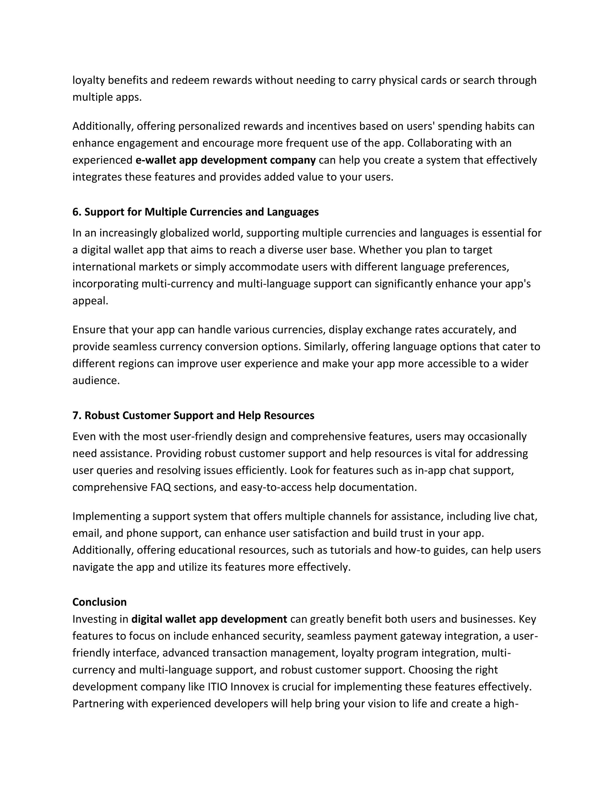 loyalty benefits and redeem rewards without needing to carry physical cards or search through
multiple apps.
Additionally, offering personalized rewards and incentives based on users' spending habits can
enhance engagement and encourage more frequent use of the app. Collaborating with an
experienced e-wallet app development company can help you create a system that effectively
integrates these features and provides added value to your users.
6. Support for Multiple Currencies and Languages
In an increasingly globalized world, supporting multiple currencies and languages is essential for
a digital wallet app that aims to reach a diverse user base. Whether you plan to target
international markets or simply accommodate users with different language preferences,
incorporating multi-currency and multi-language support can significantly enhance your app's
appeal.
Ensure that your app can handle various currencies, display exchange rates accurately, and
provide seamless currency conversion options. Similarly, offering language options that cater to
different regions can improve user experience and make your app more accessible to a wider
audience.
7. Robust Customer Support and Help Resources
Even with the most user-friendly design and comprehensive features, users may occasionally
need assistance. Providing robust customer support and help resources is vital for addressing
user queries and resolving issues efficiently. Look for features such as in-app chat support,
comprehensive FAQ sections, and easy-to-access help documentation.
Implementing a support system that offers multiple channels for assistance, including live chat,
email, and phone support, can enhance user satisfaction and build trust in your app.
Additionally, offering educational resources, such as tutorials and how-to guides, can help users
navigate the app and utilize its features more effectively.
Conclusion
Investing in digital wallet app development can greatly benefit both users and businesses. Key
features to focus on include enhanced security, seamless payment gateway integration, a user-
friendly interface, advanced transaction management, loyalty program integration, multi-
currency and multi-language support, and robust customer support. Choosing the right
development company like ITIO Innovex is crucial for implementing these features effectively.
Partnering with experienced developers will help bring your vision to life and create a high-
 