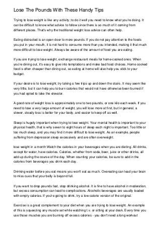 Lose The Pounds With These Handy Tips

Trying to lose weight is like any activity; to do it well you need to know what you're doing. It
can be difficult to know what advice to follow since there is so much of it coming from
different places. That's why the traditional weight loss advice can often help.


Eating distracted is an open door to more pounds. If you do not pay attention to the foods
you put in your mouth, it is not hard to consume more than you intended, making it that much
more difficult to lose weight. Always be aware of the amount of food you are eating.


If you are trying to lose weight, exchange restaurant meals for home-cooked ones. When
you're dining out, it's easy to give into temptations and make bad food choices. Home cooked
food is often cheaper than dining out, so eating at home will also help you stick to your
budget.


If your desire is to lose weight, try taking a few trips up and down the stairs. It may seem like
very little, but it can help you to burn calories that would not have otherwise been burned if
you had opted to take the elevator.


A good rate of weight loss is approximately one to two pounds, or one kilo each week. If you
need to lose a very large amount of weight, you will lose more at first, but in general, a
slower, steady loss is better for your body, and easier to keep off as well.


Sleep is hugely important when trying to lose weight. Your mental health is important to your
physical health, that is why seven to eight hours of sleep each night is important. Too little or
too much sleep, and you may find it more difficult to lose weight. As an example, people
suffering from depression sleep excessively and are often overweight.


lose weight in a month Watch the calories in your beverages when you are dieting. All drinks,
except for water, have calories. Calories, whether from soda, beer, juice or other drinks, all
add up during the course of the day. When counting your calories, be sure to add in the
calories from beverages you drink each day.


Drinking water before you eat means you won't eat as much. Overeating can lead your brain
to miss cues that your belly is beyond full.


If you want to drop pounds fast, stop drinking alcohol. It is fine to have alcohol in moderation,
but excess consumption can lead to complications. Alcoholic beverages are usually loaded
with empty calories. If you're going to drink, try a low calorie version of the original.


Exercise is a great complement to your diet when you are trying to lose weight. An example
of this is squeezing any muscle set while watching t.v. or sitting at your desk. Every time you
use those muscles you are burning off excess calories - you don't need a long workout
 