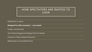 HOW SPECTATORS ARE INVITED TO
LOOK
Exhibitionist in nature
Designed for affect (emotion) – not neutral
Creates surprise/shock
Uses Violence/Aggression/Danger/Humor/Cuteness
Focuses on Taboo Subjects/Voyeurism
Relationship to Carnival/Side-Show
 