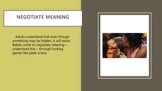 NEGOTIATE MEANING
• Adults understand that even though
something may be hidden, it still exists.
Babies come to negotiate meaning –
understand this – through looking
games like peek-a-boo.
 