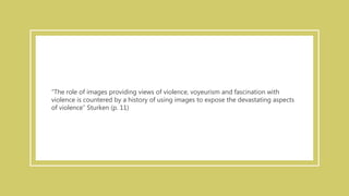 “The role of images providing views of violence, voyeurism and fascination with
violence is countered by a history of using images to expose the devastating aspects
of violence” Sturken (p. 11)
 