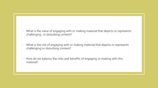 • What is the value of engaging with or making material that depicts or represents
challenging or disturbing content?
• What is the risk of engaging with or making material that depicts or represents
challenging or disturbing content?
• How do we balance the risks and benefits of engaging or making with this
material?
 