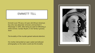 EMMETT TILL
Emmett Louis Till was a 14-year-old African American
boy who was abducted, tortured, and lynched in
Mississippi in 1955, after being accused of offending a
white woman, Carolyn Bryant, in her family's grocery
store.
The brutality of the murder gained national attention
His mother demanded an open casket and allowed
photography so the nation could see this brutality
 