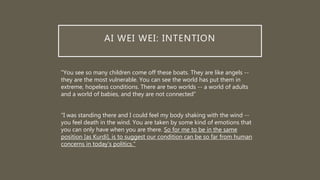 AI WEI WEI: INTENTION
"You see so many children come off these boats. They are like angels --
they are the most vulnerable. You can see the world has put them in
extreme, hopeless conditions. There are two worlds -- a world of adults
and a world of babies, and they are not connected”
"I was standing there and I could feel my body shaking with the wind --
you feel death in the wind. You are taken by some kind of emotions that
you can only have when you are there. So for me to be in the same
position [as Kurdi], is to suggest our condition can be so far from human
concerns in today's politics."
 