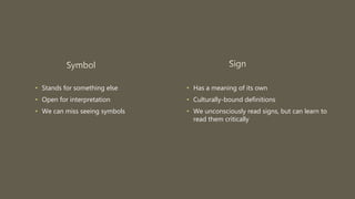 • Stands for something else
• Open for interpretation
• We can miss seeing symbols
• Has a meaning of its own
• Culturally-bound definitions
• We unconsciously read signs, but can learn to
read them critically
 