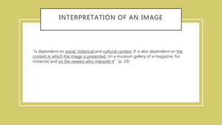 INTERPRETATION OF AN IMAGE
“is dependent on social, historical and cultural context. It is also dependent on the
context in which the image is presented (in a museum gallery of a magazine, for
instance) and on the viewers who interpret it” (p. 29)
 