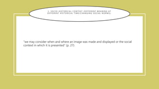 1 . S O C I O - H I S T O R I C A L C O N T E X T ( D I F F E R E N T M E A N I N G A T
D I F F E R E N T H I S T O R I C A L T I M E / C H A N G I N G S O C I A L N O R M S ) :
“we may consider when and where an image was made and displayed or the social
context in which it is presented” (p. 27)
 