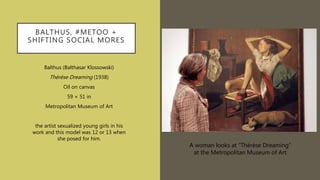 BALTHUS, #METOO +
SHIFTING SOCIAL MORES
Balthus (Balthasar Klossowski)
Thérèse Dreaming (1938)
Oil on canvas
59 × 51 in
Metropolitan Museum of Art
the artist sexualized young girls in his
work and this model was 12 or 13 when
she posed for him.
A woman looks at “Thérèse Dreaming”
at the Metropolitan Museum of Art
 
