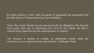 An online petition in 2017 with thousands of signatories has demanded that
the Met remove “Thérèse Dreaming” from exhibition
“Given the current climate around sexual assault and allegations that become
more public each day, in showcasing this work for the masses, the Met is
romanticizing voyeurism and the objectification of children.”
The museum is refused to comply, its spokesman merely citing the
controversy as “an opportunity for conversation.” (Huffington Post)
 
