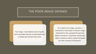 THE POOR IMAGE DEFINED
Poor image = bad resolution, lack of quality
but is accessible, that was re-downloaded and
re-edited and remixed many times:
“It is a ghost of an image, a preview, a
thumbnail, an errant idea, an itinerant image
distributed for free, squeezed through slow
digital connections, compressed, reproduced,
ripped, remixed, as well as copied and pasted
into other channels of distribution.”
 