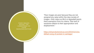 POOR IMAGES
REVEAL THE
CONDITIONS OF
THEIR
MARGINALIZATION
“Poor images are poor because they are not
assigned any value within the class society of
images—their status as illicit or degraded grants
them exemption from its criteria. Their lack of
resolution attests to their appropriation and
displacement.”
https://whyevolutionistrue.com/2019/11/13/a-
defiant-song-of-protest-in-santiago/
 