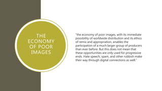 THE
ECONOMY
OF POOR
IMAGES
“the economy of poor images, with its immediate
possibility of worldwide distribution and its ethics
of remix and appropriation, enables the
participation of a much larger group of producers
than ever before. But this does not mean that
these opportunities are only used for progressive
ends. Hate speech, spam, and other rubbish make
their way through digital connections as well.”
 