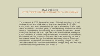 STAR WARS KID
HTTPS://WWW.YOUTUBE.COM/WATCH?V=HPPJ6VIIBMU
“On November 4, 2002, Raza made a video of himself swinging a golf ball
retriever around as a mock weapon. The video was filmed at his high
school studio, and he accidentally left the tape in a basement. It was taped
over a portion of a basketball game (as seen extremely briefly at the end of
the clip). The video was discovered by a schoolmate, whose friend created
a computer file from the video tape. The video was distributed among the
school's students. A student (Cory Homertziem) uploaded it to the Internet
with the title Jackass_starwars_funny.wmv. The video eventually became a
viral Internet meme through P2P services.[ According to court transcripts,
the video first appeared on the Internet on the evening of April 14, 2003.
One of those that first uploaded the video was blogger Andy Baio who was
credited with naming the video "Star Wars Kid".
 