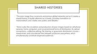 SHARED HISTORIES
• “The poor image thus constructs anonymous global networks just as it creates a
shared history. It builds alliances as it travels, provokes translation or
mistranslation, and creates new publics and debates.”
• “there is also the circulation and production of poor images based on cell phone
cameras, home computers, and unconventional forms of distribution. Its optical
connections—collective editing, file sharing, or grassroots distribution circuits—
reveal erratic and coincidental links between producers everywhere, which
simultaneously constitute dispersed audiences.”
 