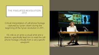THE PIXELATED REVOLUTION
2012
Critical interpretation of cell phone footage
captured by Syrian citizen during the
beginning of the Syrian revolution in 2011 ,
His role as an actor, a visual artist and a
director, specifically lead him to read the cell
phone footage critically from a very specific
viewpoint
 
