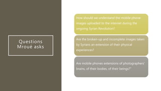 Questions
Mroué asks
How should we understand the mobile phone
images uploaded to the internet during the
ongoing Syrian Revolution?
Are the broken-up and incomplete images taken
by Syrians an extension of their physical
experiences?
Are mobile phones extensions of photographers'
brains, of their bodies, of their beings?”
 