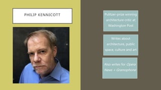 PHILIP KENNICOTT Pulitzer-prize winning
architecture critic at
Washington Post
Writes about
architecture, public
space, culture and art
Also writes for Opera
News + Gramophone
 