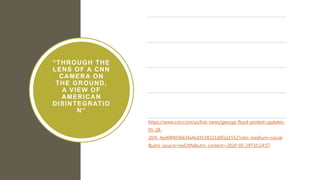 “THROUGH THE
LENS OF A CNN
CAMERA ON
THE GROUND,
A VIEW OF
AMERICAN
DISINTEGRATIO
N”
On-camera arrest of CNN team covering Black
Lives Matter protests in Minnesota
Analyzes what it means when the CNN camera is
laid on the ground and changes perspective
How does the eye of the camera produce the
image?
How do we see the image when the camera
changes position?
https://www.cnn.com/us/live-news/george-floyd-protest-updates-
05-28-
20/h_4ed08403663fa4ed3518221d0f2a1552?utm_medium=social
&utm_source=twCNN&utm_content=2020-05-29T10:24:57
 