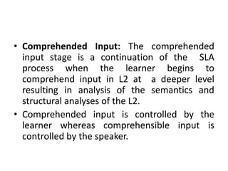 • Comprehended Input: The comprehended
input stage is a continuation of the SLA
process when the learner begins to
comprehend input in L2 at a deeper level
resulting in analysis of the semantics and
structural analyses of the L2.
• Comprehended input is controlled by the
learner whereas comprehensible input is
controlled by the speaker.
 