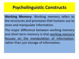 Psycholinguistic Constructs
Working Memory: Working memory refers to
the structures and processes that humans use to
store and manipulate information.
The major difference between working memory
and short term memory is that working memory
focuses on the manipulation of information,
rather than just storage of information.
 