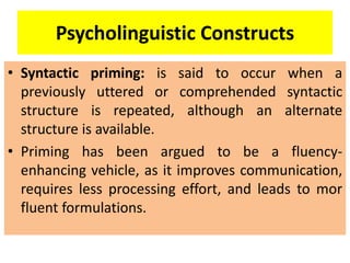 Psycholinguistic Constructs
• Syntactic priming: is said to occur when a
previously uttered or comprehended syntactic
structure is repeated, although an alternate
structure is available.
• Priming has been argued to be a fluency-
enhancing vehicle, as it improves communication,
requires less processing effort, and leads to mor
fluent formulations.
 